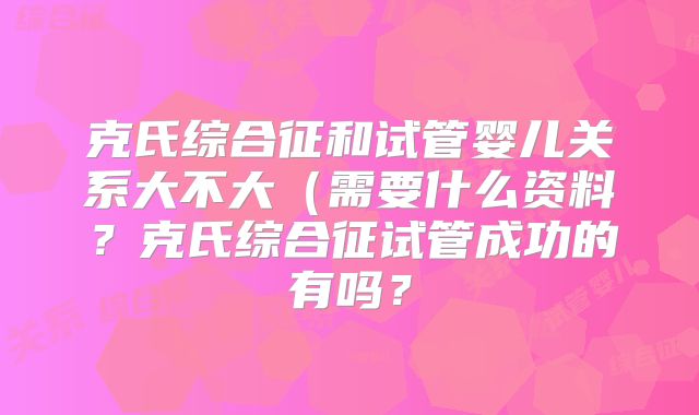 克氏综合征和试管婴儿关系大不大(需要什么资料?克氏综合征试管成功的有吗?