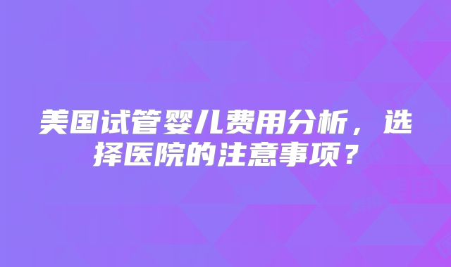 美国试管婴儿费用分析，选择医院的注意事项？