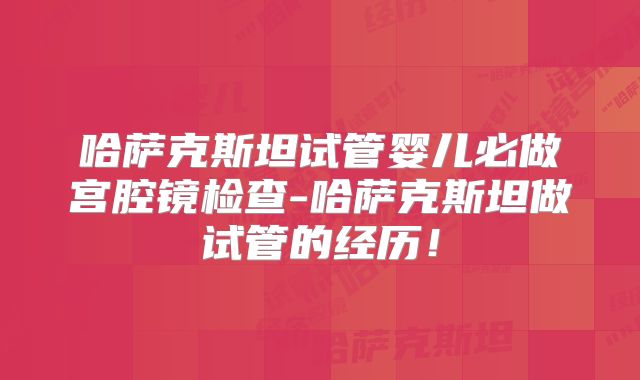 哈萨克斯坦试管婴儿必做宫腔镜检查-哈萨克斯坦做试管的经历！