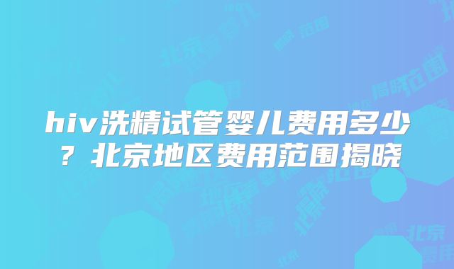 hiv洗精试管婴儿费用多少？北京地区费用范围揭晓
