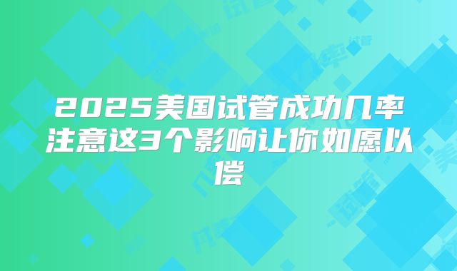 2025美国试管成功几率注意这3个影响让你如愿以偿