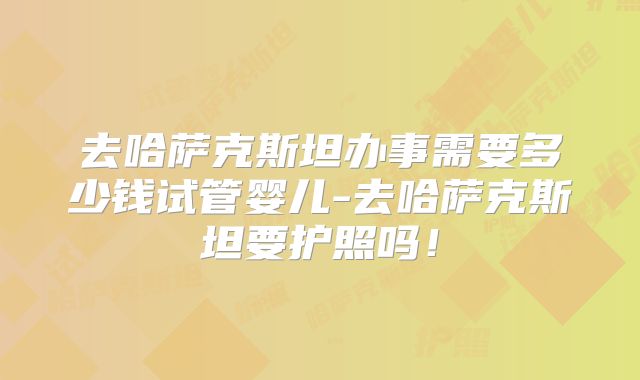 去哈萨克斯坦办事需要多少钱试管婴儿-去哈萨克斯坦要护照吗！