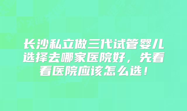 长沙私立做三代试管婴儿选择去哪家医院好，先看看医院应该怎么选！