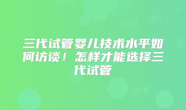 三代试管婴儿技术水平如何访谈！怎样才能选择三代试管