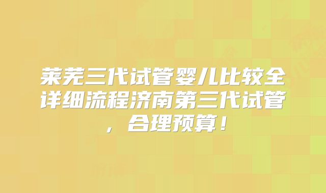 莱芜三代试管婴儿比较全详细流程济南第三代试管，合理预算！