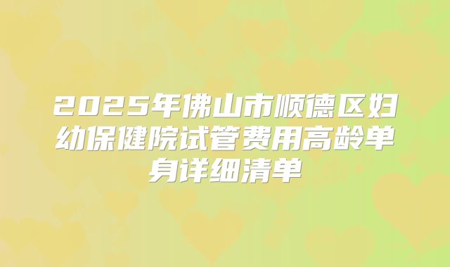 2025年佛山市顺德区妇幼保健院试管费用高龄单身详细清单