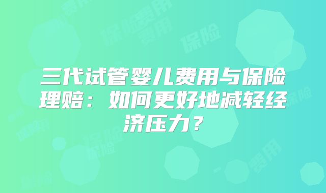 三代试管婴儿费用与保险理赔：如何更好地减轻经济压力？