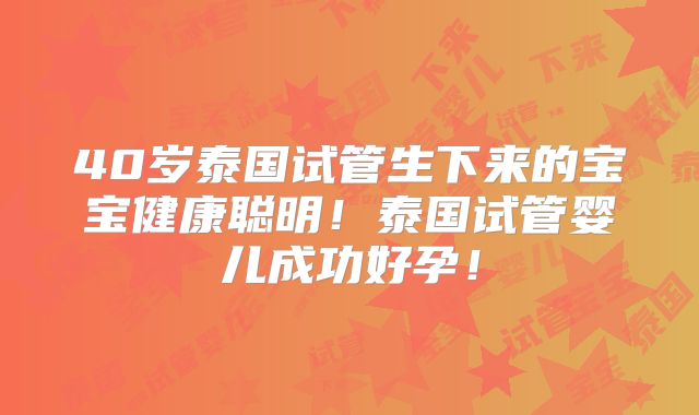 40岁泰国试管生下来的宝宝健康聪明！泰国试管婴儿成功好孕！