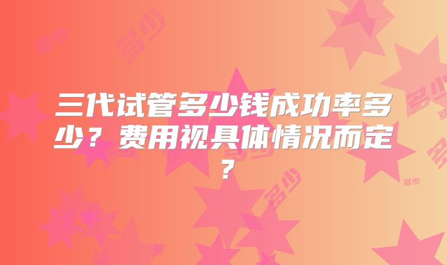 三代试管多少钱成功率多少？费用视具体情况而定？