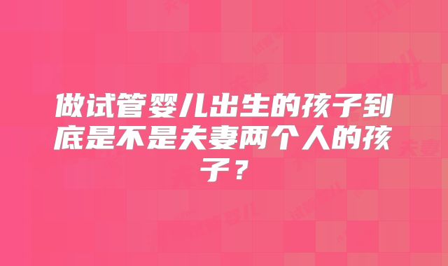 做试管婴儿出生的孩子到底是不是夫妻两个人的孩子?