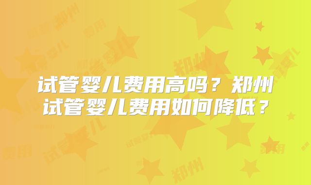 试管婴儿费用高吗？郑州试管婴儿费用如何降低？