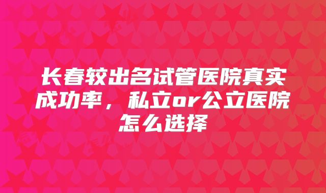 长春较出名试管医院真实成功率，私立or公立医院怎么选择