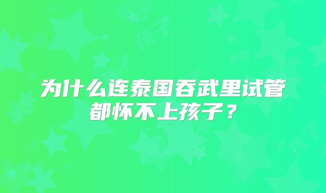 为什么连泰国吞武里试管都怀不上孩子？