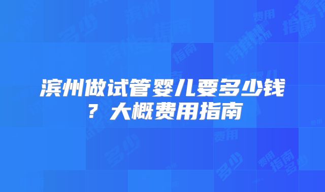 滨州做试管婴儿要多少钱？大概费用指南