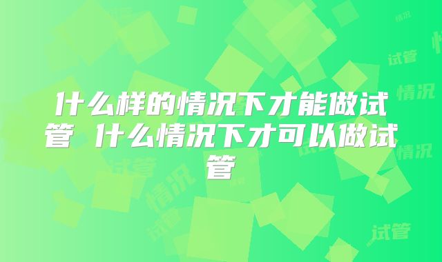 什么样的情况下才能做试管 什么情况下才可以做试管