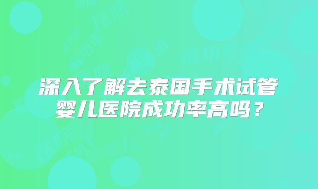 深入了解去泰国手术试管婴儿医院成功率高吗？