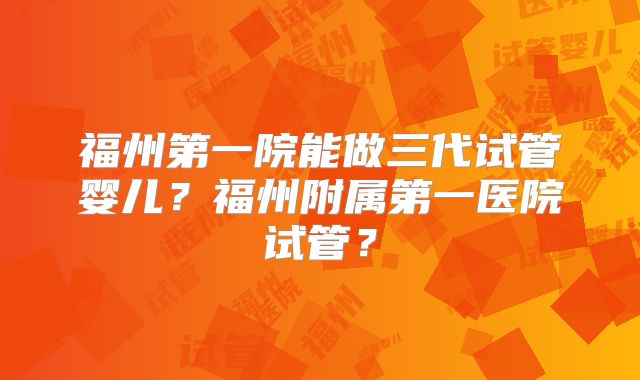 福州第一院能做三代试管婴儿?福州附属第一医院试管?