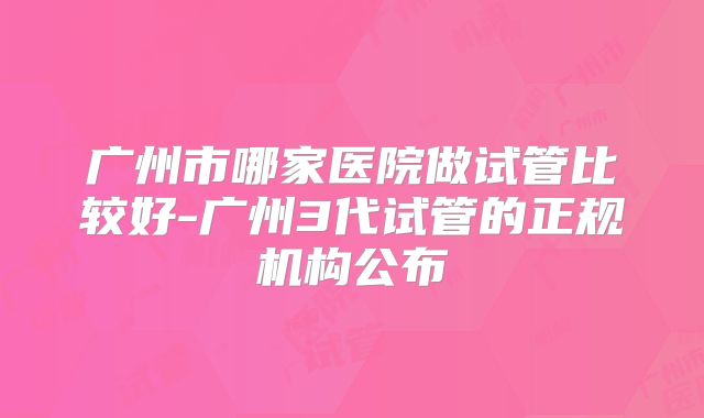 广州市哪家医院做试管比较好-广州3代试管的正规机构公布