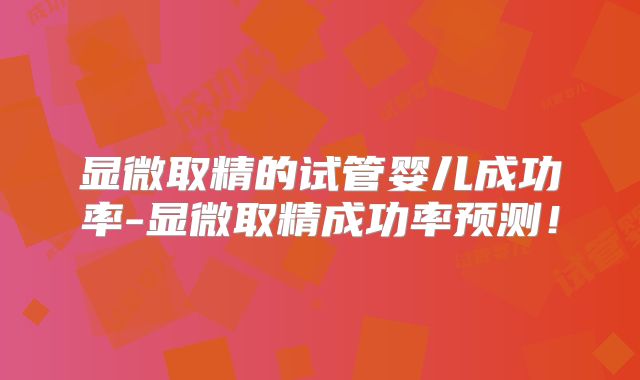 显微取精的试管婴儿成功率-显微取精成功率预测！