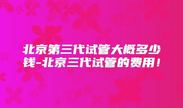 北京第三代试管大概多少钱-北京三代试管的费用！