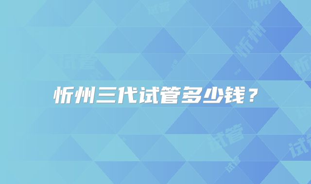 忻州三代试管多少钱？