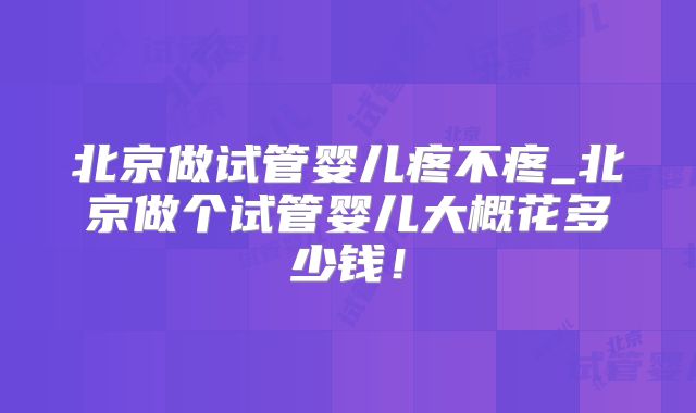 北京做试管婴儿疼不疼_北京做个试管婴儿大概花多少钱！
