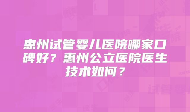 惠州试管婴儿医院哪家口碑好？惠州公立医院医生技术如何？