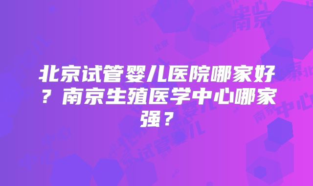 北京试管婴儿医院哪家好？南京生殖医学中心哪家强？