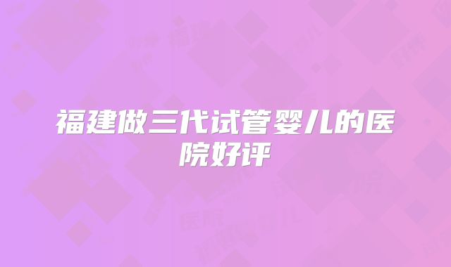 福建做三代试管婴儿的医院好评