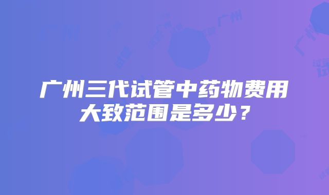 广州三代试管中药物费用大致范围是多少？