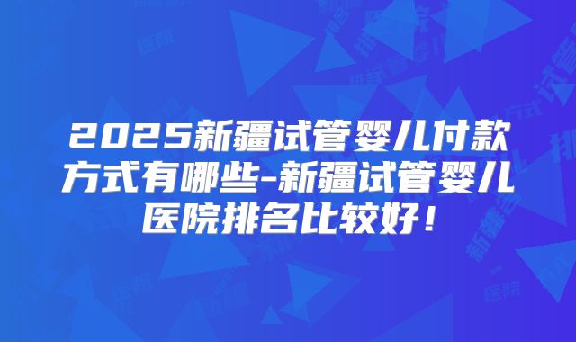 2025新疆试管婴儿付款方式有哪些-新疆试管婴儿医院排名比较好!
