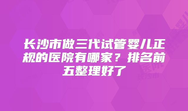 长沙市做三代试管婴儿正规的医院有哪家？排名前五整理好了