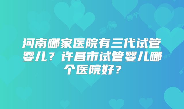 河南哪家医院有三代试管婴儿？许昌市试管婴儿哪个医院好？