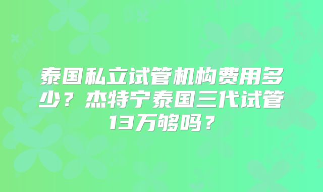 泰国私立试管机构费用多少？杰特宁泰国三代试管13万够吗？