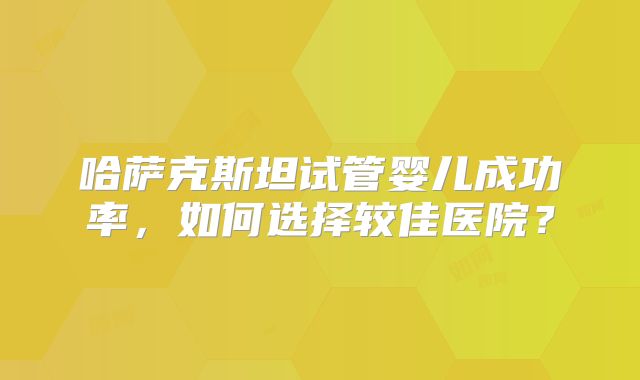 哈萨克斯坦试管婴儿成功率，如何选择较佳医院？