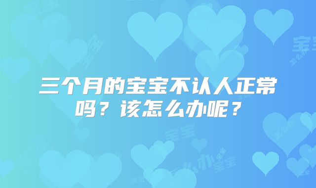 三个月的宝宝不认人正常吗？该怎么办呢？