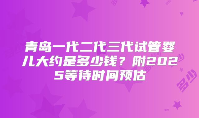 青岛一代二代三代试管婴儿大约是多少钱？附2025等待时间预估