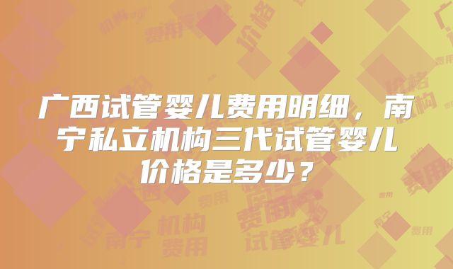 广西试管婴儿费用明细，南宁私立机构三代试管婴儿价格是多少？