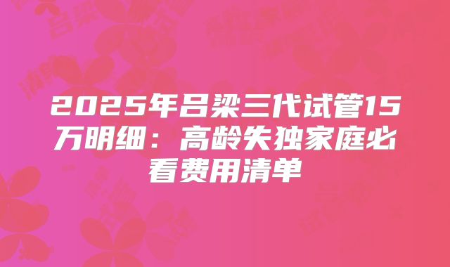 2025年吕梁三代试管15万明细:高龄失独家庭必看费用清单