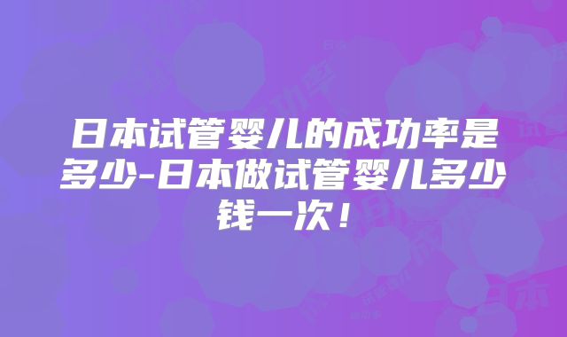 日本试管婴儿的成功率是多少-日本做试管婴儿多少钱一次!
