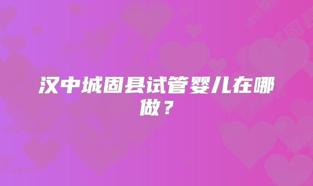 汉中城固县试管婴儿在哪做？