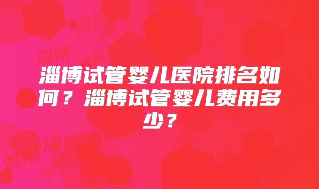 淄博试管婴儿医院排名如何？淄博试管婴儿费用多少？