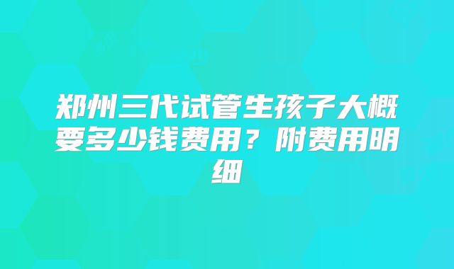 郑州三代试管生孩子大概要多少钱费用？附费用明细
