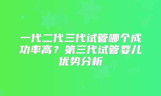 一代二代三代试管哪个成功率高？第三代试管婴儿优势分析