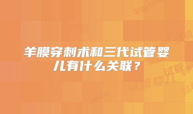 羊膜穿刺术和三代试管婴儿有什么关联？
