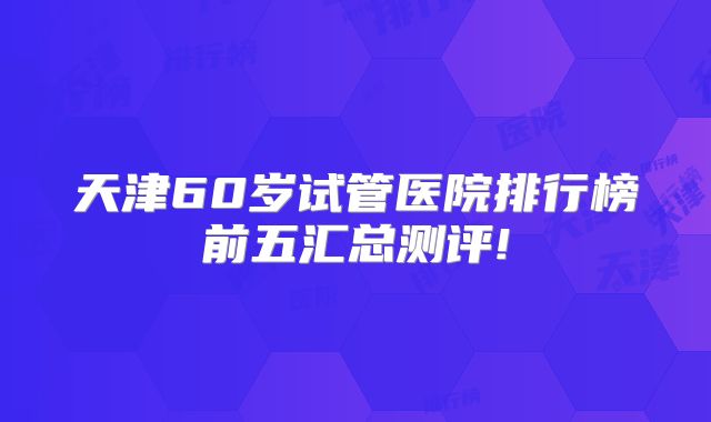 天津60岁试管医院排行榜前五汇总测评!