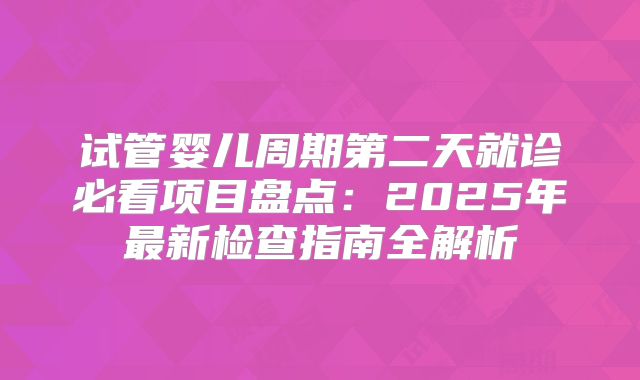 试管婴儿周期第二天就诊必看项目盘点：2025年最新检查指南全解析