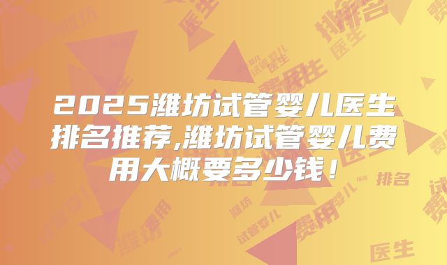 2025潍坊试管婴儿医生排名推荐,潍坊试管婴儿费用大概要多少钱！