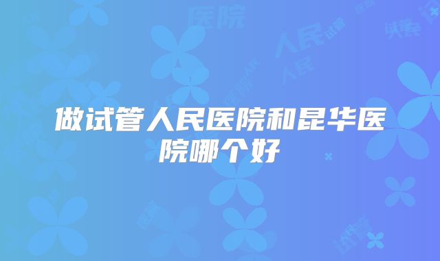 做试管人民医院和昆华医院哪个好