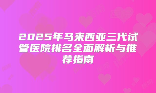 2025年马来西亚三代试管医院排名全面解析与推荐指南